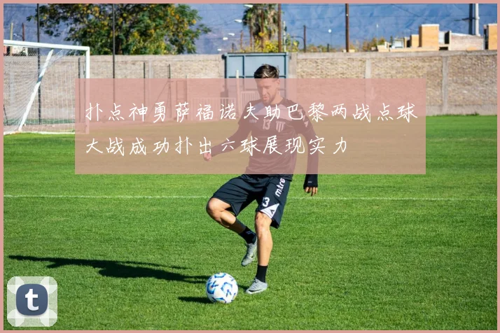 扑点神勇萨福诺夫助巴黎两战点球大战成功扑出六球展现实力