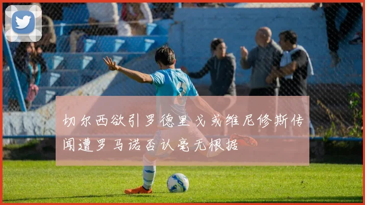 切尔西欲引罗德里戈或维尼修斯传闻遭罗马诺否认毫无根据