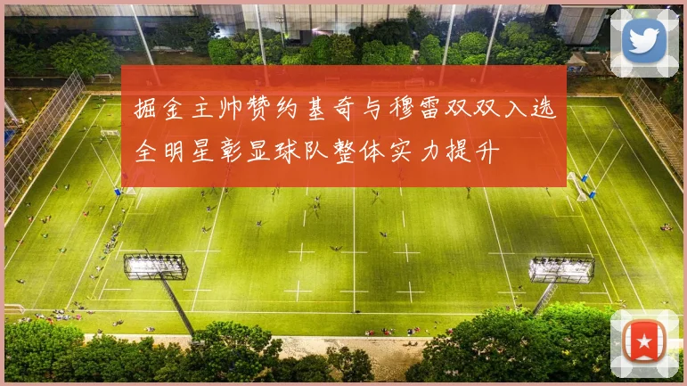 掘金主帅赞约基奇与穆雷双双入选全明星彰显球队整体实力提升