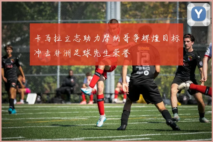 卡马拉立志助力摩纳哥争辉煌目标冲击非洲足球先生荣誉