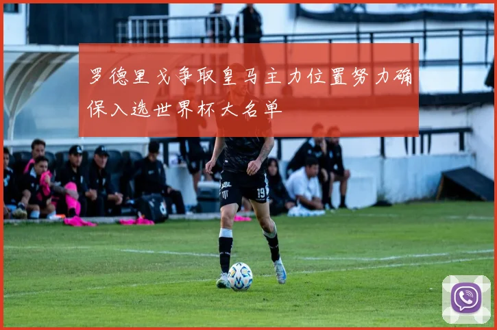 罗德里戈争取皇马主力位置努力确保入选世界杯大名单