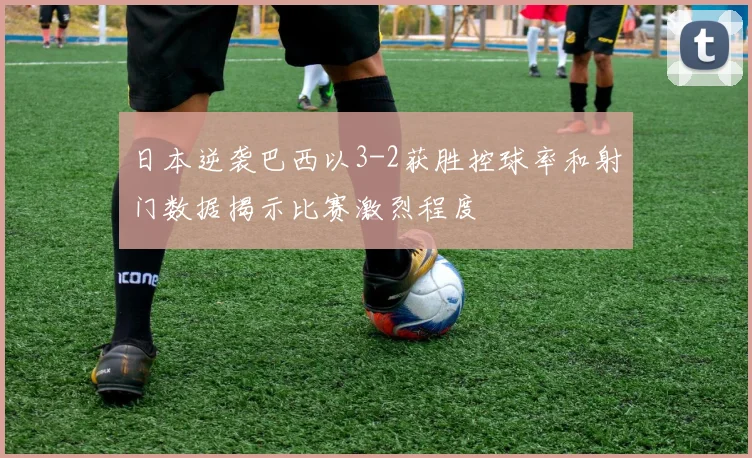 日本逆袭巴西以3-2获胜控球率和射门数据揭示比赛激烈程度