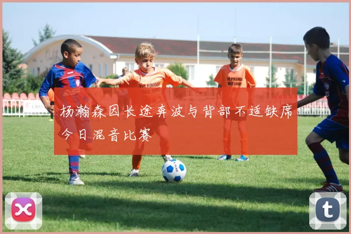 杨瀚森因长途奔波与背部不适缺席今日混音比赛
